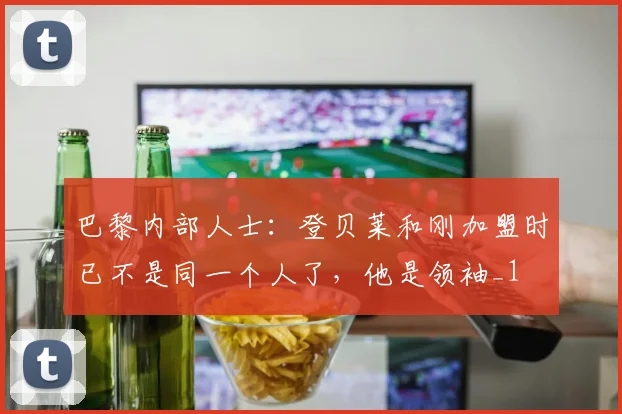巴黎内部人士：登贝莱和刚加盟时已不是同一个人了，他是领袖_1