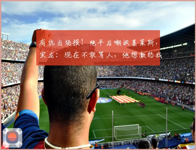 有仇当场报！绝平后嘲讽基莱斯，宋龙：现在不敢骂人，他想激怒我_1