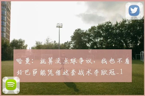 哈曼：就算没点球争议，我也不看好巴萨能凭借这套战术夺欧冠_1